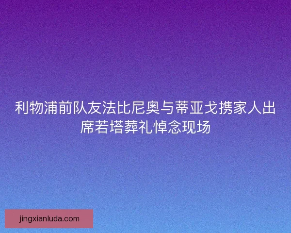 利物浦前队友法比尼奥与蒂亚戈携家人出席若塔葬礼悼念现场 利物浦前队友法比尼奥与蒂亚戈携家人出席若塔葬礼悼念现场