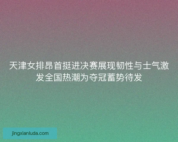 天津女排昂首挺进决赛展现韧性与士气激发全国热潮为夺冠蓄势待发