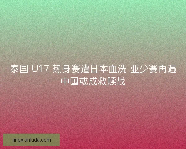 泰国 U17 热身赛遭日本血洗 亚少赛再遇中国或成救赎战
