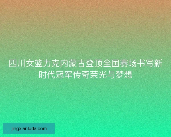 四川女篮力克内蒙古登顶全国赛场书写新时代冠军传奇荣光与梦想