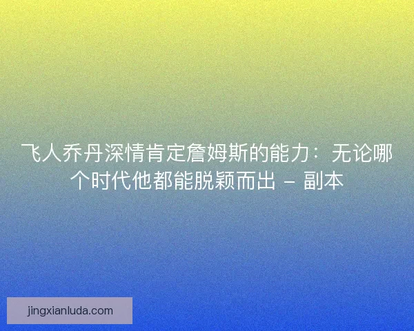 飞人乔丹深情肯定詹姆斯的能力：无论哪个时代他都能脱颖而出 - 副本