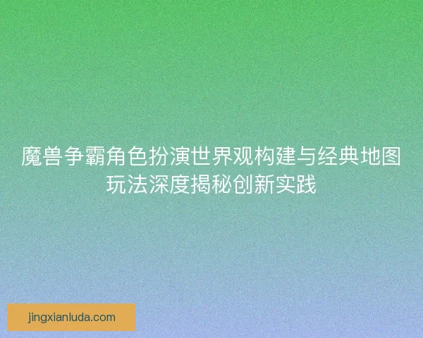 魔兽争霸角色扮演世界观构建与经典地图玩法深度揭秘创新实践