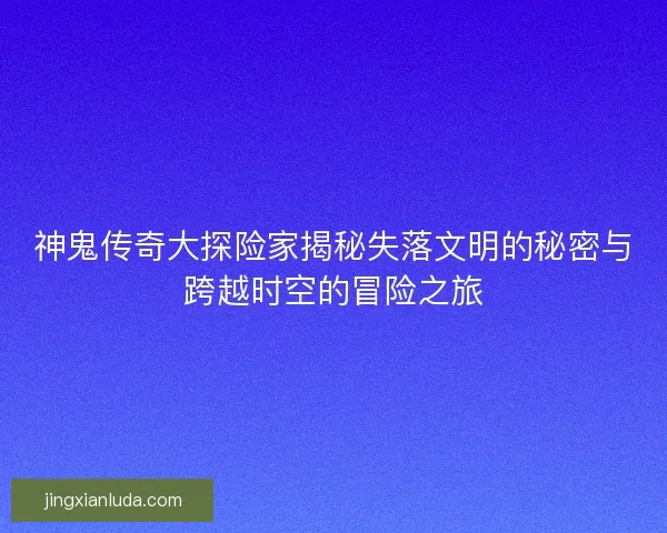 神鬼传奇大探险家揭秘失落文明的秘密与跨越时空的冒险之旅