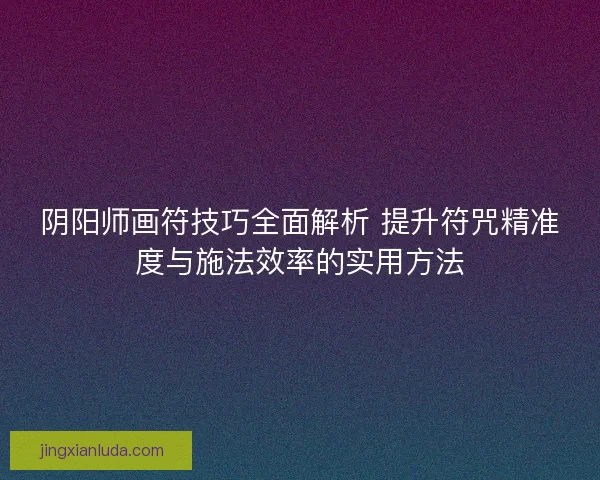 阴阳师画符技巧全面解析 提升符咒精准度与施法效率的实用方法