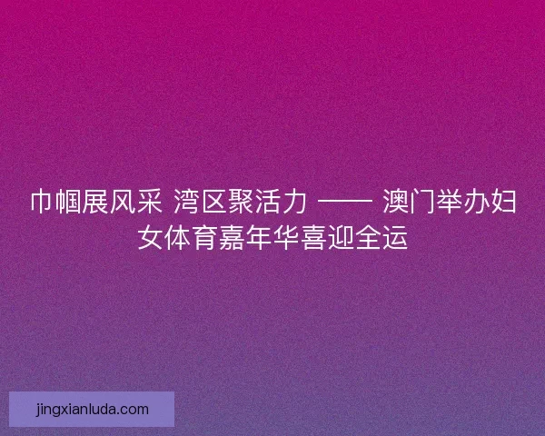 巾帼展风采 湾区聚活力 —— 澳门举办妇女体育嘉年华喜迎全运