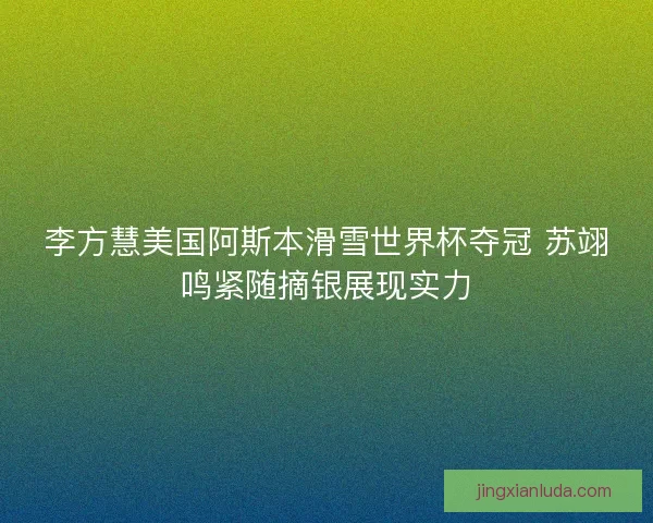 李方慧美国阿斯本滑雪世界杯夺冠 苏翊鸣紧随摘银展现实力