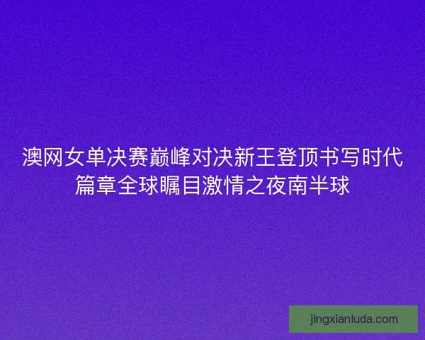 澳网女单决赛巅峰对决新王登顶书写时代篇章全球瞩目激情之夜南半球