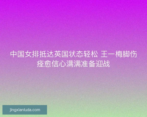中国女排抵达英国状态轻松 王一梅脚伤痊愈信心满满准备迎战