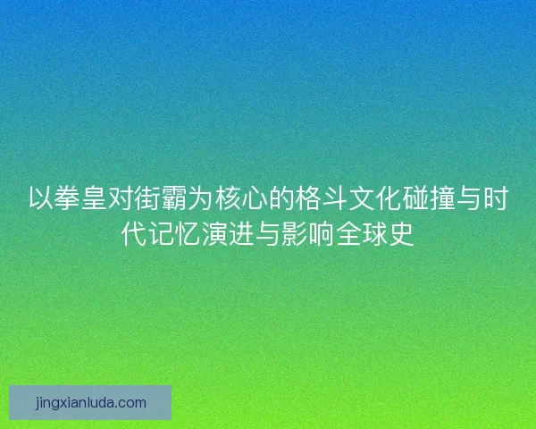 以拳皇对街霸为核心的格斗文化碰撞与时代记忆演进与影响全球史