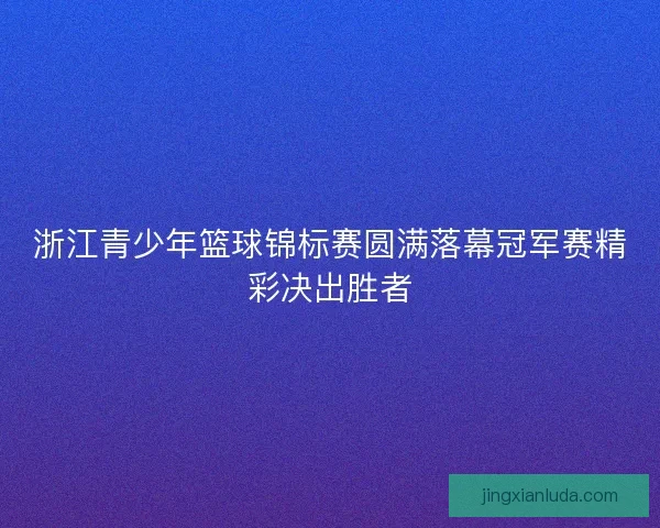 浙江青少年篮球锦标赛圆满落幕冠军赛精彩决出胜者
