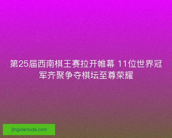 第25届西南棋王赛拉开帷幕 11位世界冠军齐聚争夺棋坛至尊荣耀