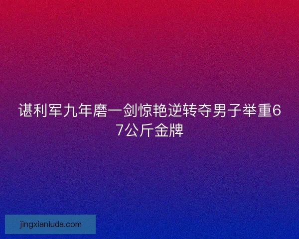 谌利军九年磨一剑惊艳逆转夺男子举重67公斤金牌