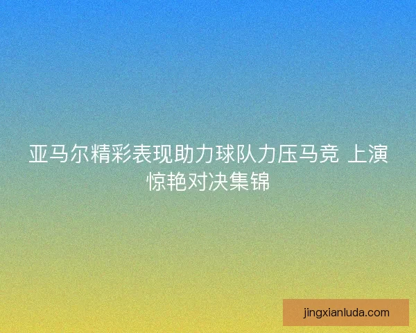 亚马尔精彩表现助力球队力压马竞 上演惊艳对决集锦 亚马尔精彩表现助力球队力压马竞 上演惊艳对决集锦