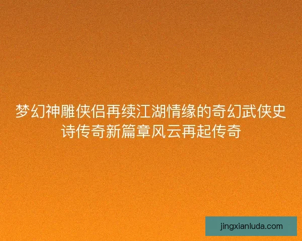梦幻神雕侠侣再续江湖情缘的奇幻武侠史诗传奇新篇章风云再起传奇