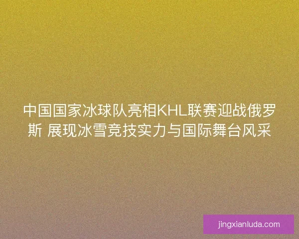 中国国家冰球队亮相KHL联赛迎战俄罗斯 展现冰雪竞技实力与国际舞台风采