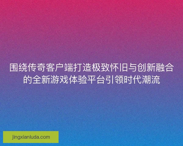 围绕传奇客户端打造极致怀旧与创新融合的全新游戏体验平台引领时代潮流