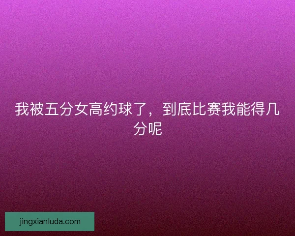 我被五分女高约球了，到底比赛我能得几分呢