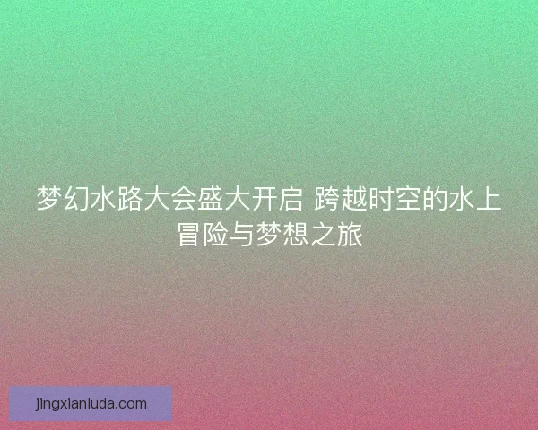 梦幻水路大会盛大开启 跨越时空的水上冒险与梦想之旅