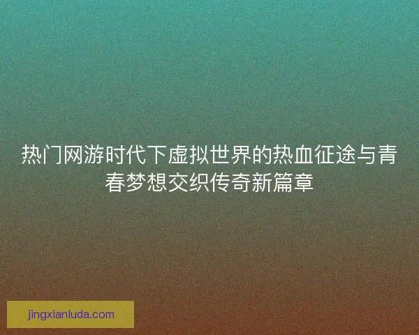 热门网游时代下虚拟世界的热血征途与青春梦想交织传奇新篇章