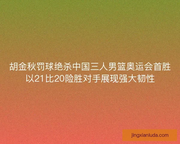 胡金秋罚球绝杀中国三人男篮奥运会首胜以21比20险胜对手展现强大韧性