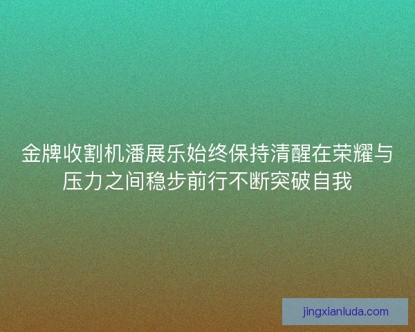 金牌收割机潘展乐始终保持清醒在荣耀与压力之间稳步前行不断突破自我