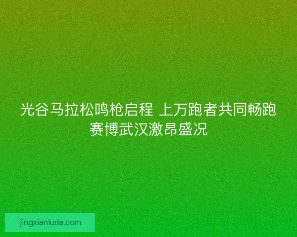光谷马拉松鸣枪启程 上万跑者共同畅跑赛博武汉激昂盛况
