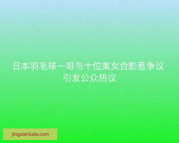 日本羽毛球一哥与十位美女合影惹争议 引发公众热议