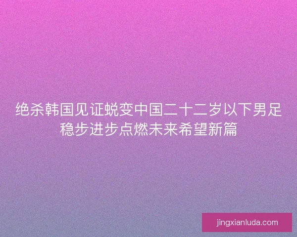 绝杀韩国见证蜕变中国二十二岁以下男足稳步进步点燃未来希望新篇