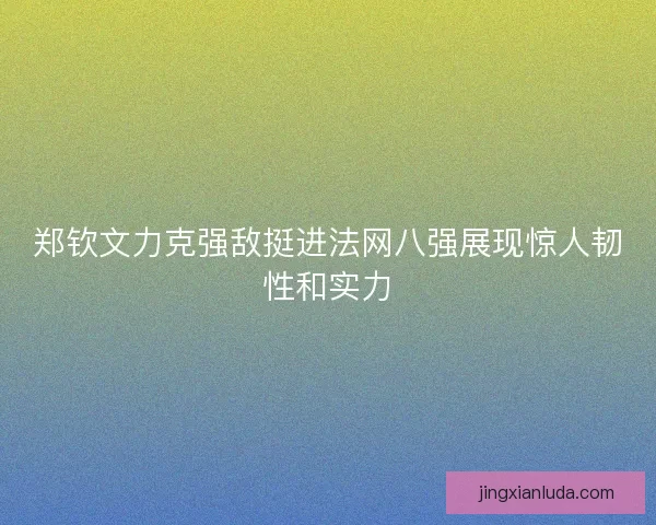 郑钦文力克强敌挺进法网八强展现惊人韧性和实力