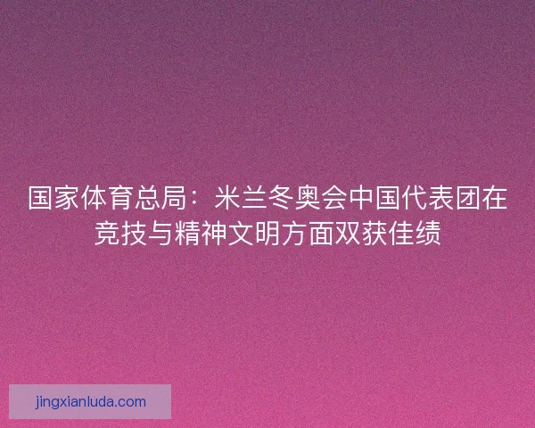 国家体育总局：米兰冬奥会中国代表团在竞技与精神文明方面双获佳绩