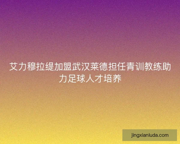 艾力穆拉缇加盟武汉莱德担任青训教练助力足球人才培养