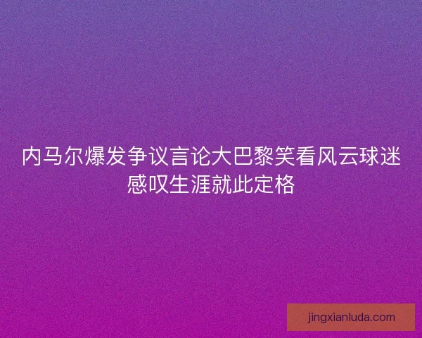 内马尔爆发争议言论大巴黎笑看风云球迷感叹生涯就此定格 内马尔爆发争议言论大巴黎笑看风云球迷感叹生涯就此定格