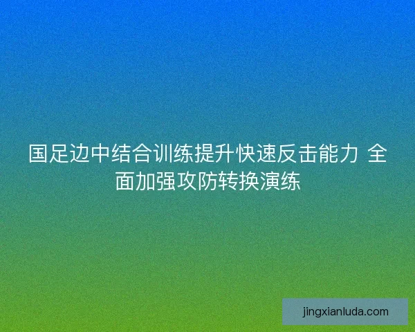 国足边中结合训练提升快速反击能力 全面加强攻防转换演练
