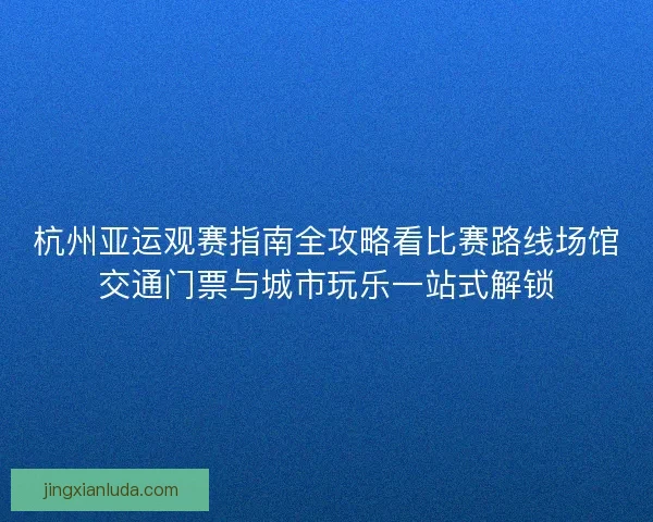 杭州亚运观赛指南全攻略看比赛路线场馆交通门票与城市玩乐一站式解锁