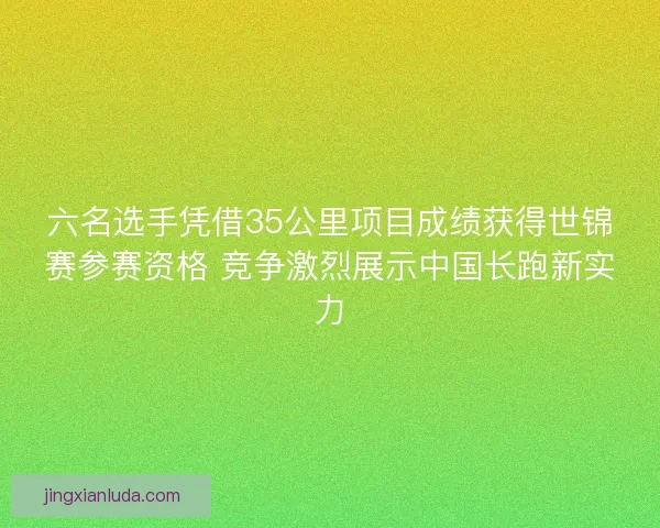 六名选手凭借35公里项目成绩获得世锦赛参赛资格 竞争激烈展示中国长跑新实力